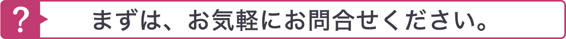 まずは、お気軽にお問合せください。